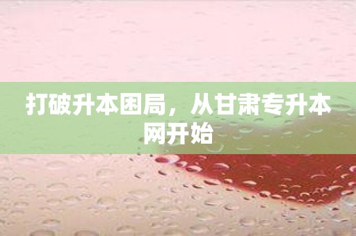 打破升本困局，從甘肅專升本網開始